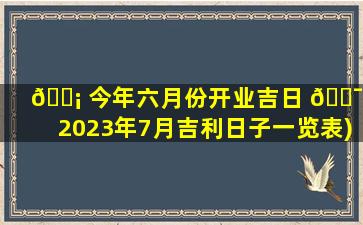 🐡 今年六月份开业吉日 🐯 (2023年7月吉利日子一览表)